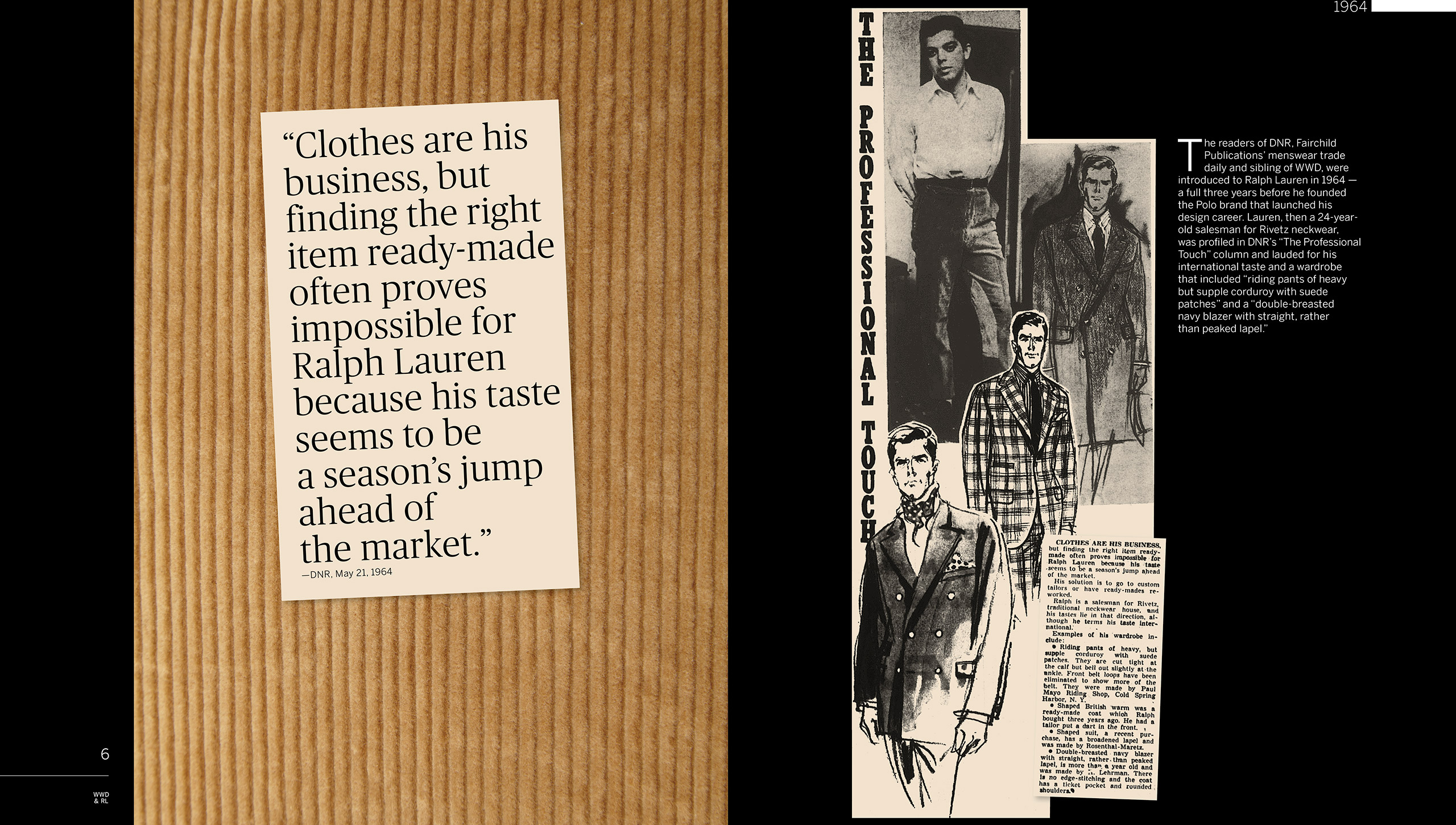 1964: Menswear daily <em>DNR</em> profiles a young tie salesman with the neckwear manufacturer Rivetz in their column &#x201C;The Professional Touch.&#x201D; The article states that the 24-year-old named Ralph Lauren is becoming known for his bold sartorial choices, including &#x201C;riding pants of heavy but supple corduroy with suede patches&#x201D; and a &#x201C;double-breasted navy blazer with straight, rather than peaked lapel.&#x201D; It further notes the difficulty young Mr. Lauren has in finding ready-made clothes because &#x201C;his taste seems to be a season&#x2019;s jump ahead of the market.&#x201D;